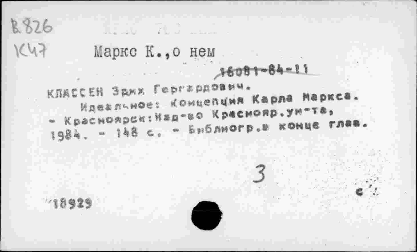 ﻿
км
Маркс К.,о нем
Герг*Р₽э®₽м’
• иоицеМ** Карла Маркса.
Мав-во Чраснояр.ун-т*.
- Бнблиогр.* конце глав.
КЛАССЕН Эрм*
Иде*л^мое - Красноярск: 1Э8ч. - 1*8 с
■'1ВЭ2Э